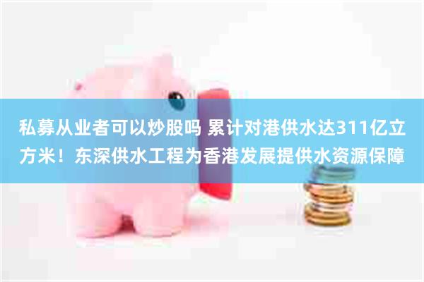 私募从业者可以炒股吗 累计对港供水达311亿立方米!东深供水工程为香港发展提供水资源保障
