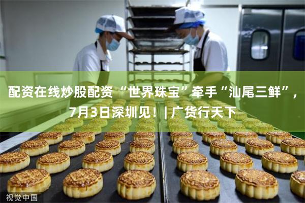 配资在线炒股配资 “世界珠宝”牵手“汕尾三鲜”,7月3日深圳见!| 广货行天下