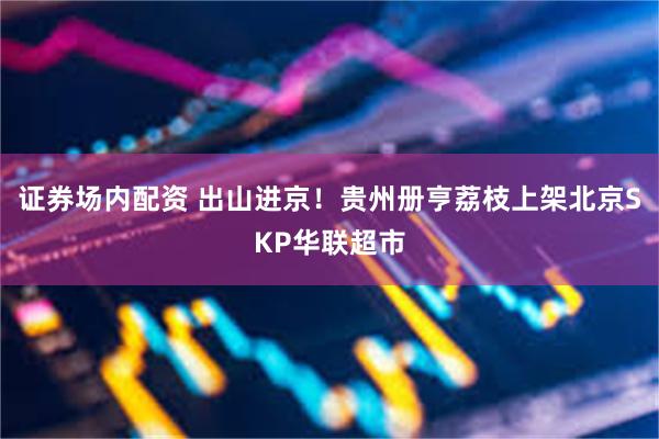 证券场内配资 出山进京!贵州册亨荔枝上架北京SKP华联超市