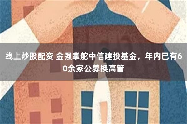 线上炒股配资 金强掌舵中信建投基金,年内已有60余家公募换高管